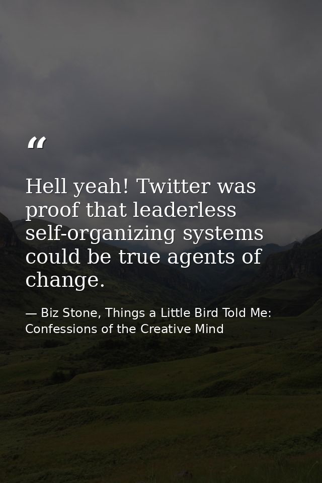 Hell yeah! Twitter was proof that leaderless self-organizing systems could be true agents of change. — Biz Stone, Things a Little Bird Told Me: Confessions of the Creative Mind