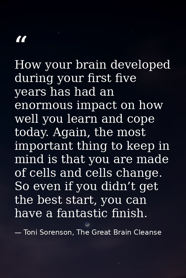 How your brain developed during your first five years has had an enormous impact on how well you learn and cope today. A — Toni Sorenson, The Great Brain Cleanse