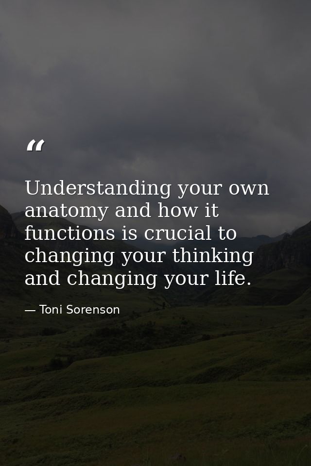 Understanding your own anatomy and how it functions is crucial to changing your thinking and changing your life. — Toni Sorenson