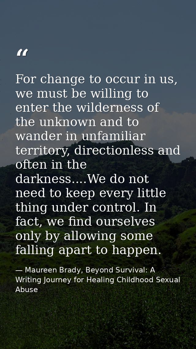 For change to occur in us, we must be willing to enter the wilderness of the unknown and to wander in unfamiliar territo — Maureen Brady, Beyond Survival: A Writing Journey for Healing Childhood Sexual Abuse