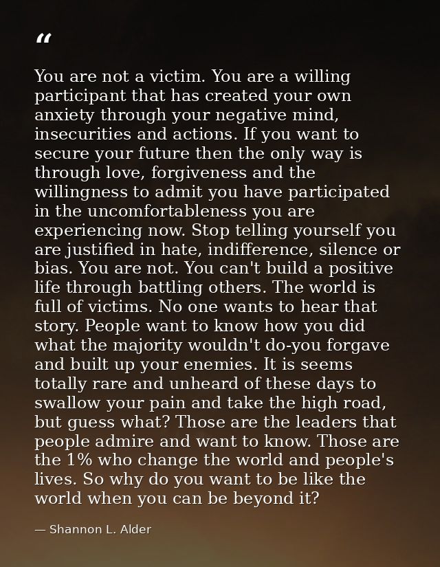 You are not a victim. You are a willing participant that has created your own anxiety through your negative mind, insecu — Shannon L. Alder