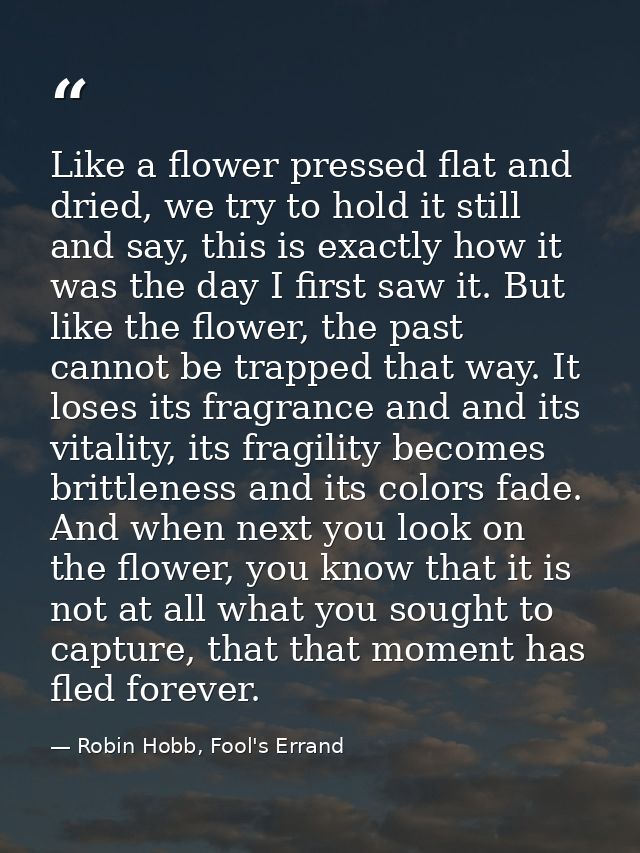 Like a flower pressed flat and dried, we try to hold it still and say, this is exactly how it was the day I first saw it — Robin Hobb, Fool's Errand