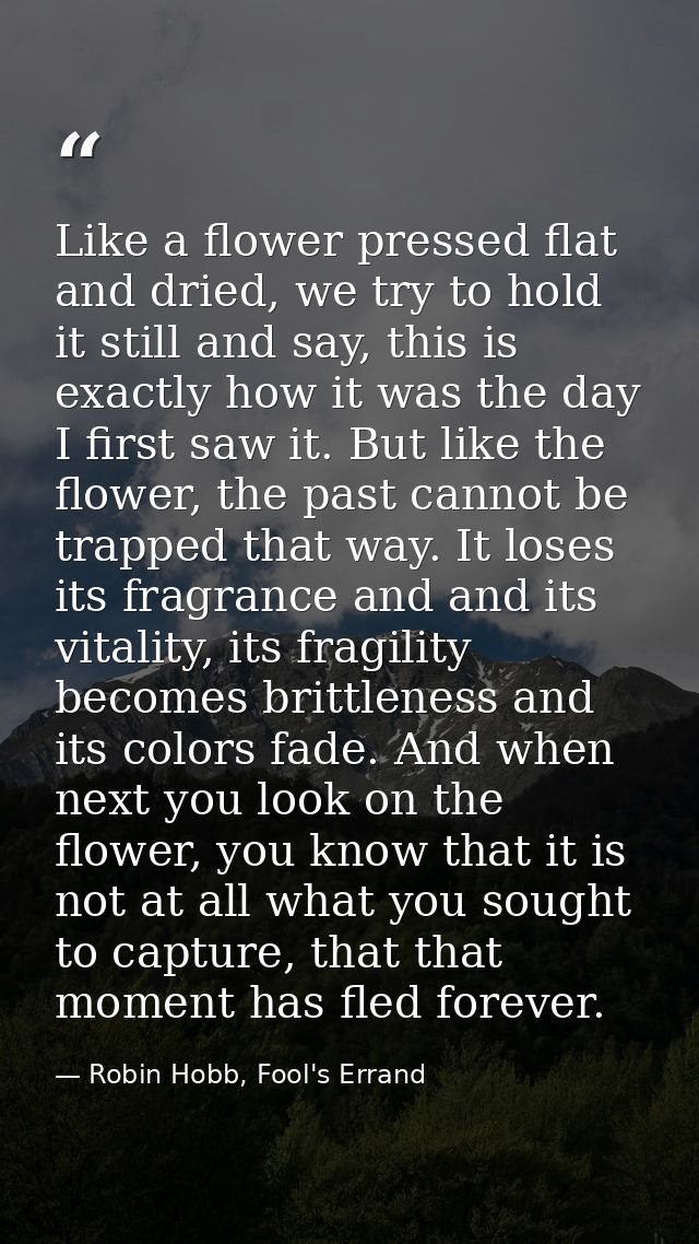 Like a flower pressed flat and dried, we try to hold it still and say, this is exactly how it was the day I first saw it — Robin Hobb, Fool's Errand