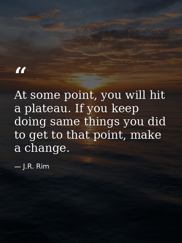 At some point, you will hit a plateau. If you keep doing same things you did to get to that point, make a change. — J.R. Rim