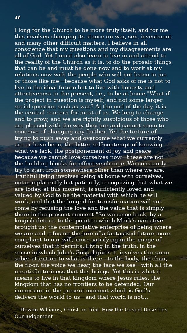 I long for the Church to be more truly itself, and for me this involves changing its stance on war, sex, investment and  — Rowan Williams, Christ on Trial: How the Gospel Unsettles Our Judgement