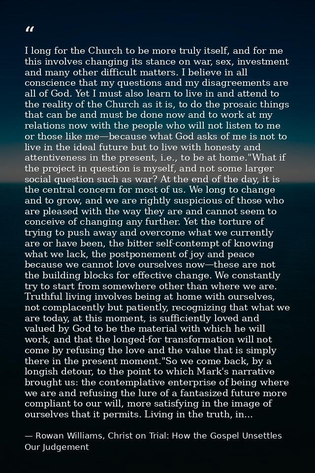I long for the Church to be more truly itself, and for me this involves changing its stance on war, sex, investment and  — Rowan Williams, Christ on Trial: How the Gospel Unsettles Our Judgement