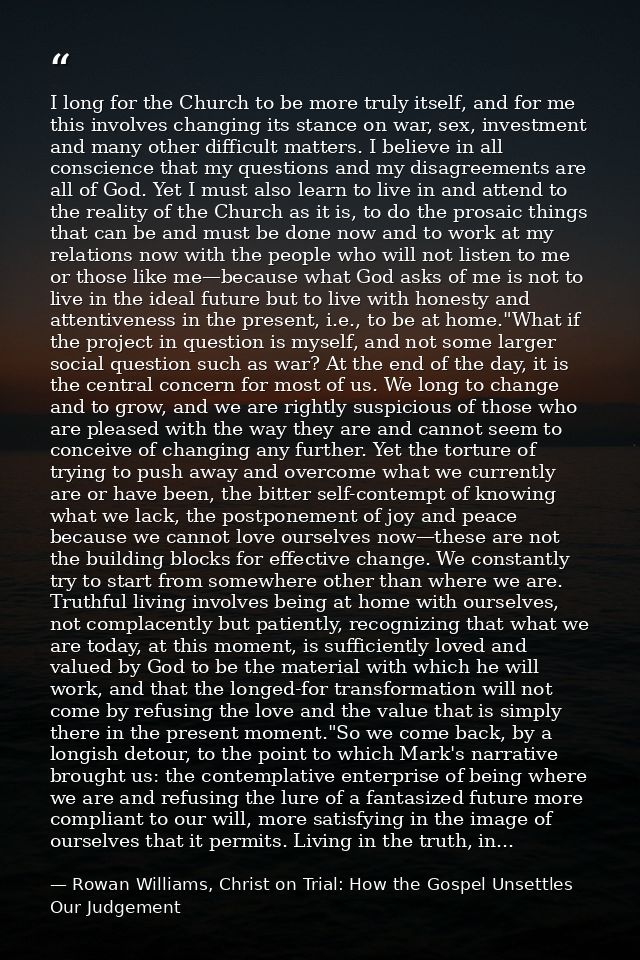 I long for the Church to be more truly itself, and for me this involves changing its stance on war, sex, investment and  — Rowan Williams, Christ on Trial: How the Gospel Unsettles Our Judgement