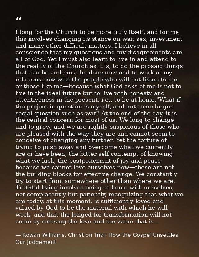 I long for the Church to be more truly itself, and for me this involves changing its stance on war, sex, investment and  — Rowan Williams, Christ on Trial: How the Gospel Unsettles Our Judgement