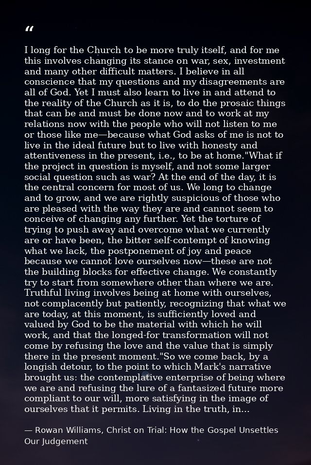 I long for the Church to be more truly itself, and for me this involves changing its stance on war, sex, investment and  — Rowan Williams, Christ on Trial: How the Gospel Unsettles Our Judgement