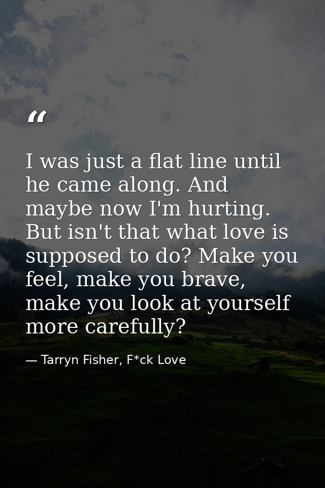 I was just a flat line until he came along. And maybe now I'm hurting. But isn't that what love is supposed to do? Make  — Tarryn Fisher, F*ck Love