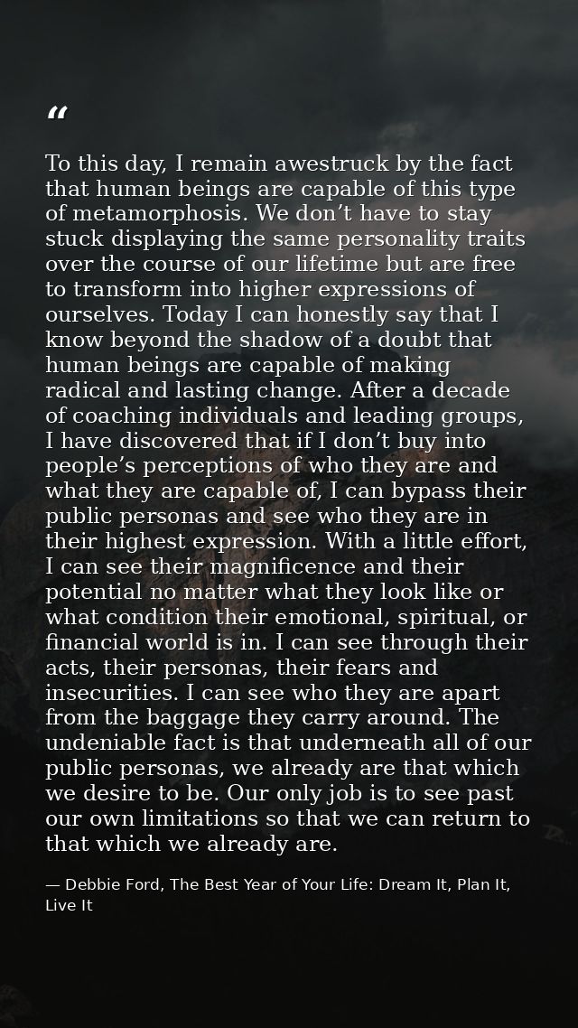 To this day, I remain awestruck by the fact that human beings are capable of this type of metamorphosis. We don’t have t — Debbie Ford, The Best Year of Your Life: Dream It, Plan It, Live It