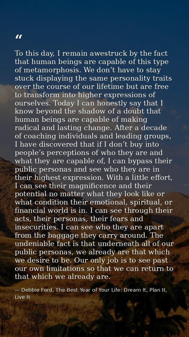To this day, I remain awestruck by the fact that human beings are capable of this type of metamorphosis. We don’t have t — Debbie Ford, The Best Year of Your Life: Dream It, Plan It, Live It