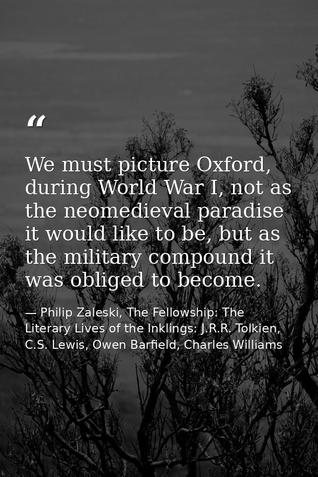 We must picture Oxford, during World War I, not as the neomedieval paradise it would like to be, but as the military com — Philip Zaleski, The Fellowship: The Literary Lives of the Inklings: J.R.R. Tolkien, C.S. Lewis, Owen Barfield, Charles Williams