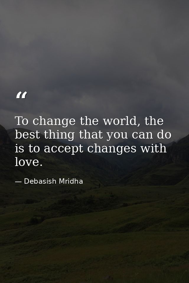 To change the world, the best thing that you can do is to accept changes with love. — Debasish Mridha