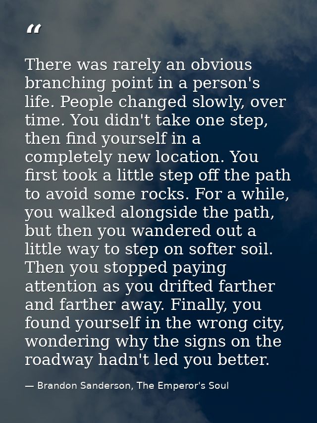 There was rarely an obvious branching point in a person's life. People changed slowly, over time. You didn't take one st — Brandon Sanderson, The Emperor's Soul