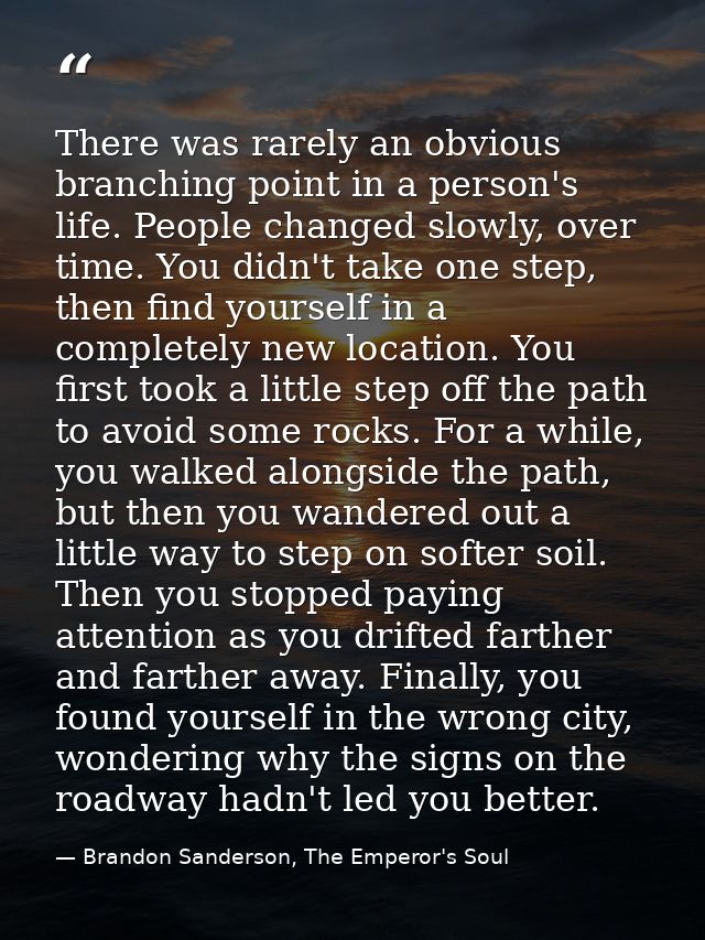 There was rarely an obvious branching point in a person's life. People changed slowly, over time. You didn't take one st — Brandon Sanderson, The Emperor's Soul