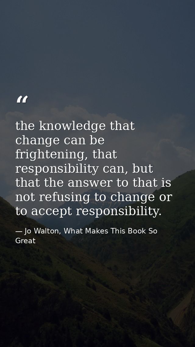 the knowledge that change can be frightening, that responsibility can, but that the answer to that is not refusing to ch — Jo Walton, What Makes This Book So Great