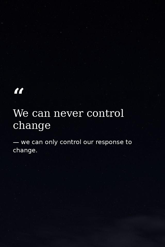 We can never control change — we can only control our response to change.