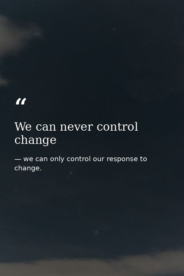 We can never control change — we can only control our response to change.