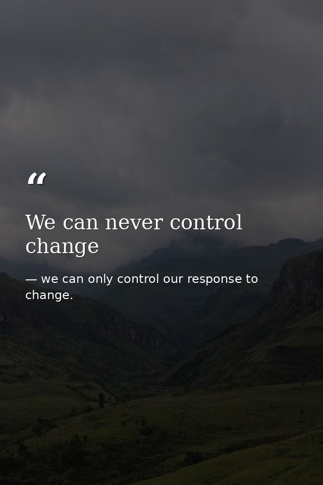We can never control change — we can only control our response to change.