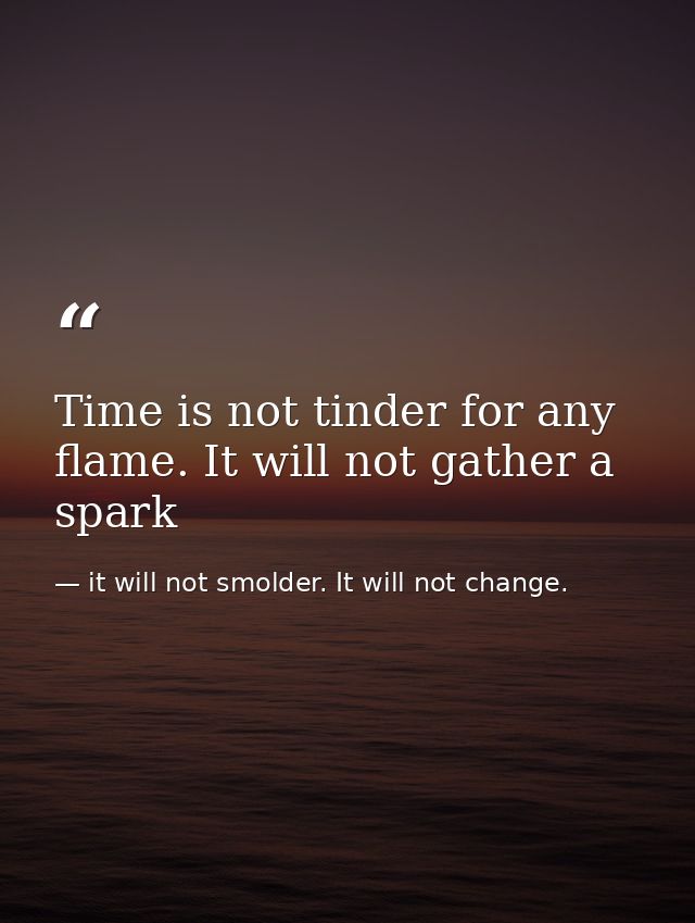 Time is not tinder for any flame. It will not gather a spark — it will not smolder. It will not change.