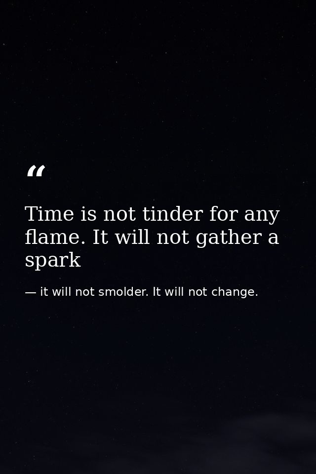 Time is not tinder for any flame. It will not gather a spark — it will not smolder. It will not change.