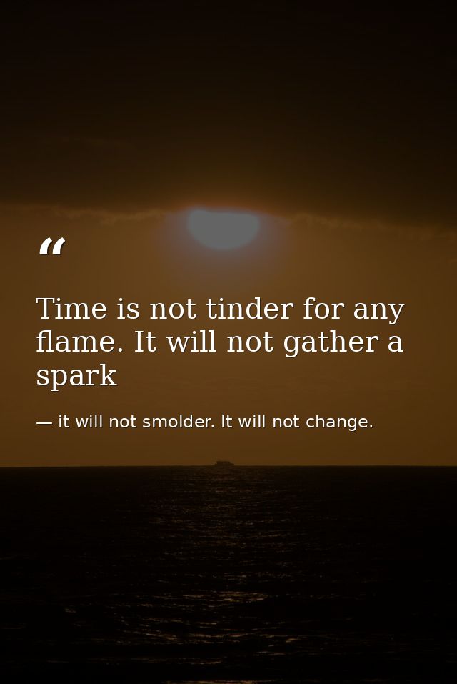 Time is not tinder for any flame. It will not gather a spark — it will not smolder. It will not change.
