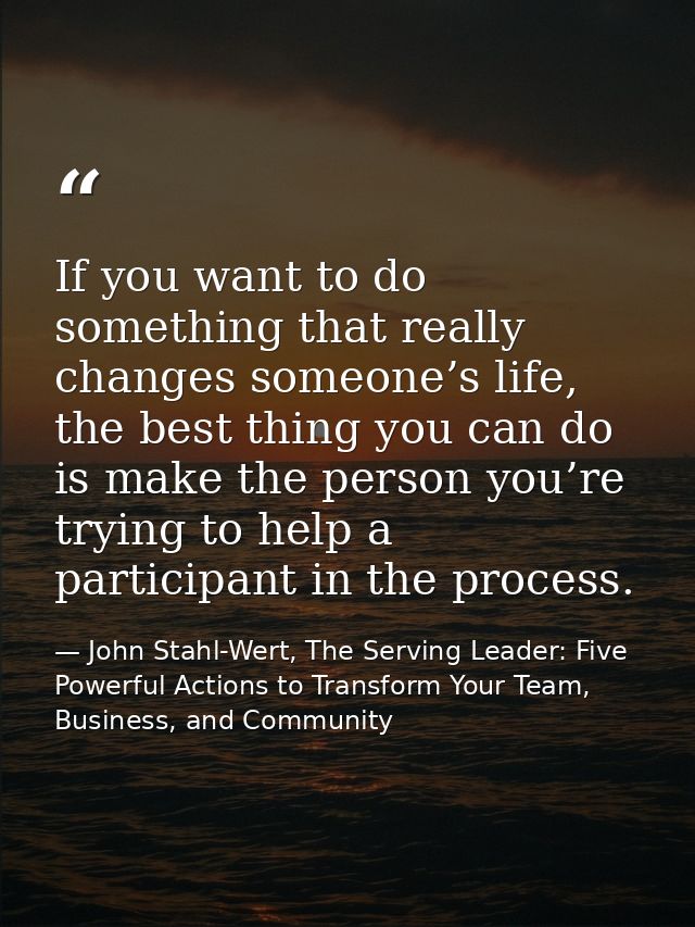 If you want to do something that really changes someone’s life, the best thing you can do is make the person you’re tryi — John Stahl-Wert, The Serving Leader: Five Powerful Actions to Transform Your Team, Business, and Community