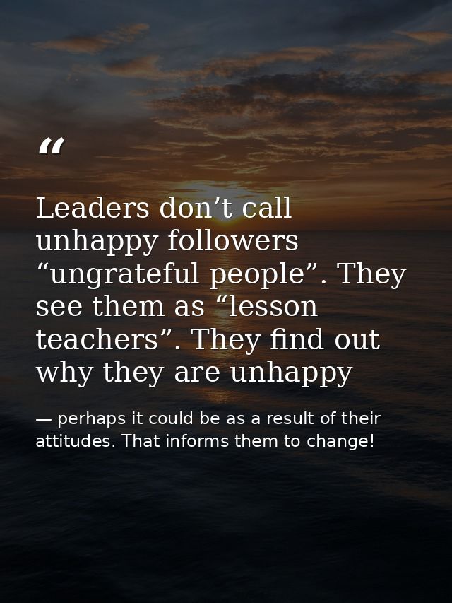 Leaders don’t call unhappy followers “ungrateful people”. They see them as “lesson teachers”. They find out why they are — perhaps it could be as a result of their attitudes. That informs them to change!