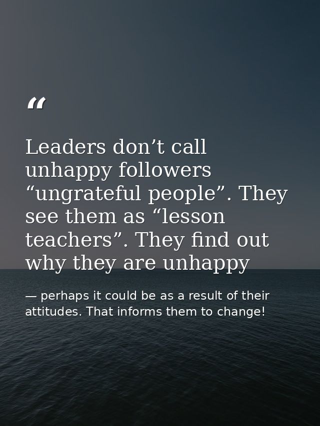 Leaders don’t call unhappy followers “ungrateful people”. They see them as “lesson teachers”. They find out why they are — perhaps it could be as a result of their attitudes. That informs them to change!