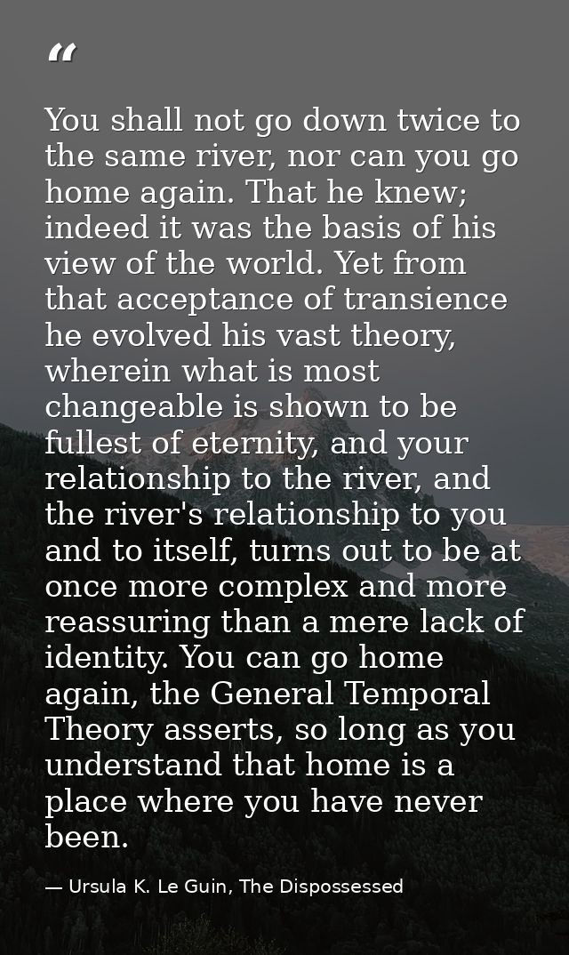 You shall not go down twice to the same river, nor can you go home again. That he knew; indeed it was the basis of his v — Ursula K. Le Guin, The Dispossessed