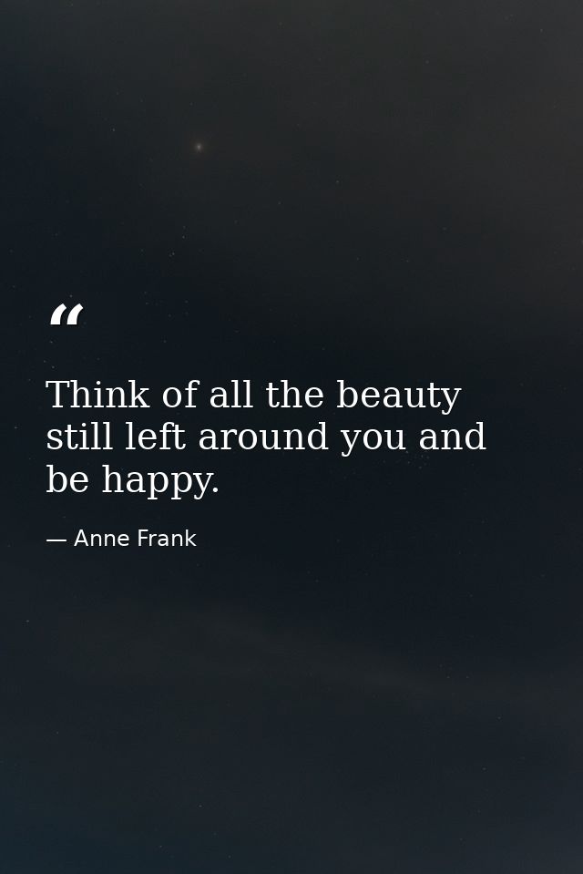 Think of all the beauty still left around you and be happy. — Anne Frank