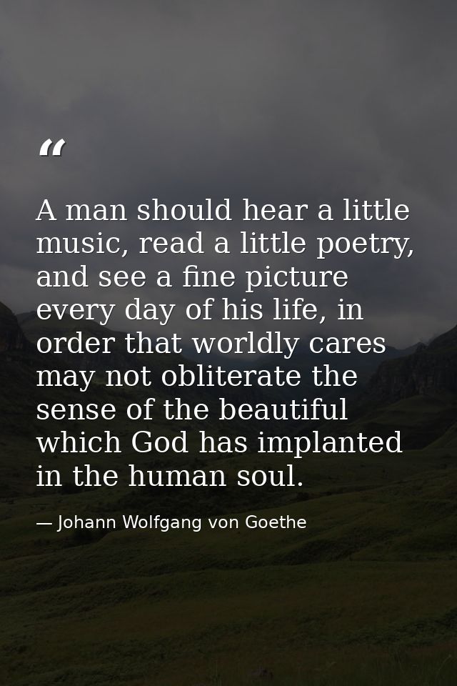 A man should hear a little music, read a little poetry, and see a fine picture every day of his life, in order that worl — Johann Wolfgang von Goethe