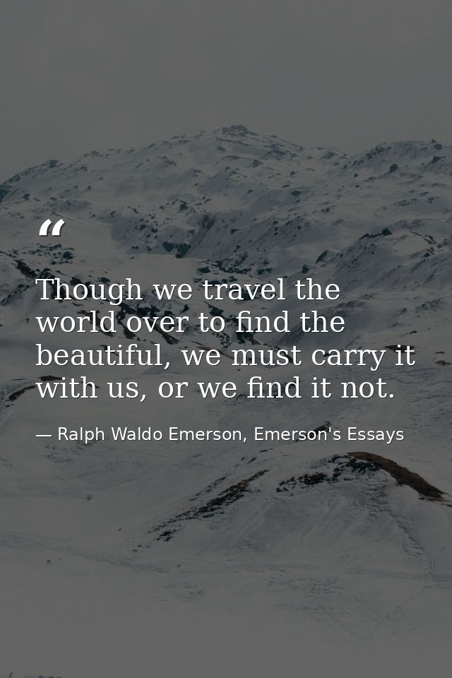Though we travel the world over to find the beautiful, we must carry it with us, or we find it not. — Ralph Waldo Emerson, Emerson's Essays