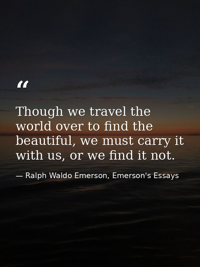Though we travel the world over to find the beautiful, we must carry it with us, or we find it not. — Ralph Waldo Emerson, Emerson's Essays