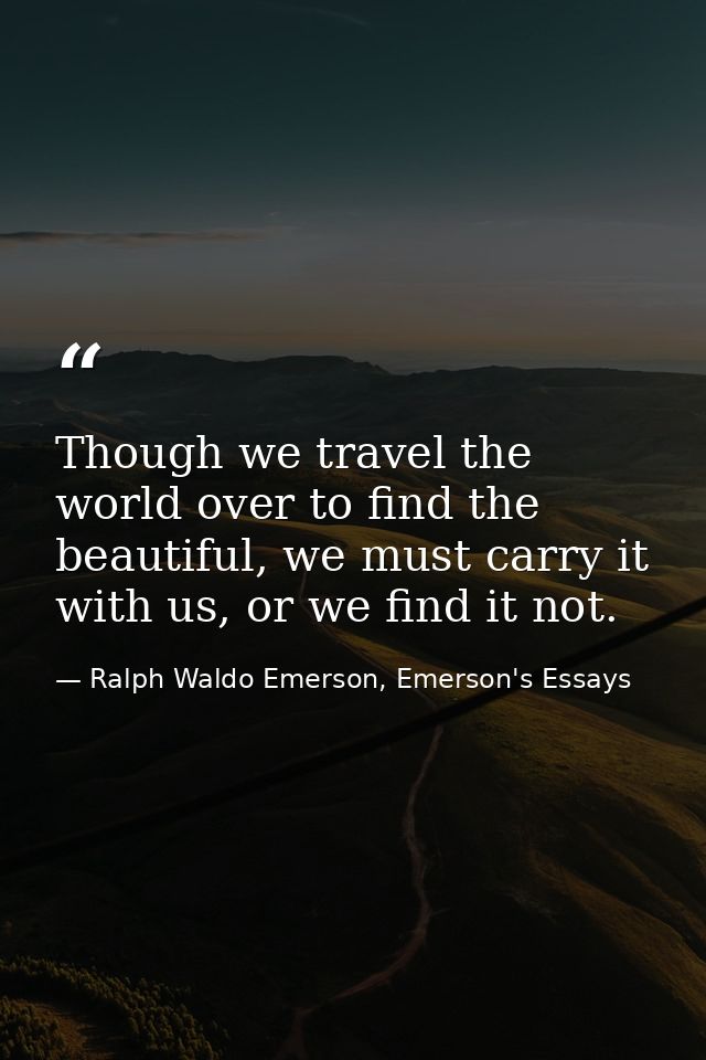 Though we travel the world over to find the beautiful, we must carry it with us, or we find it not. — Ralph Waldo Emerson, Emerson's Essays