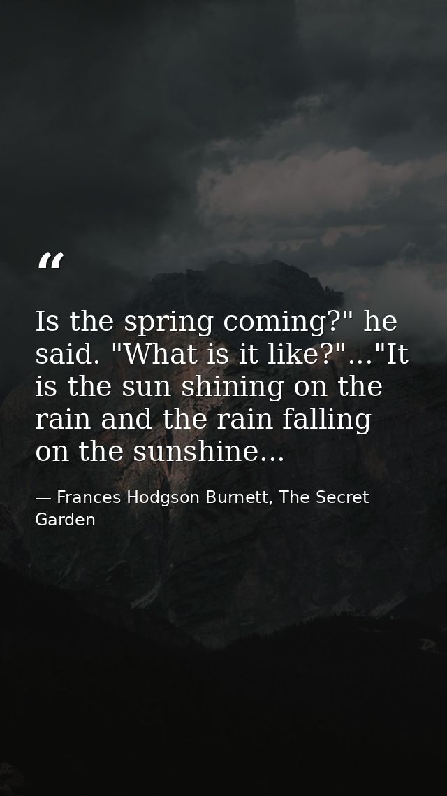 Is the spring coming?" he said. "What is it like?"..."It is the sun shining on the rain and the rain falling on the suns — Frances Hodgson Burnett, The Secret Garden