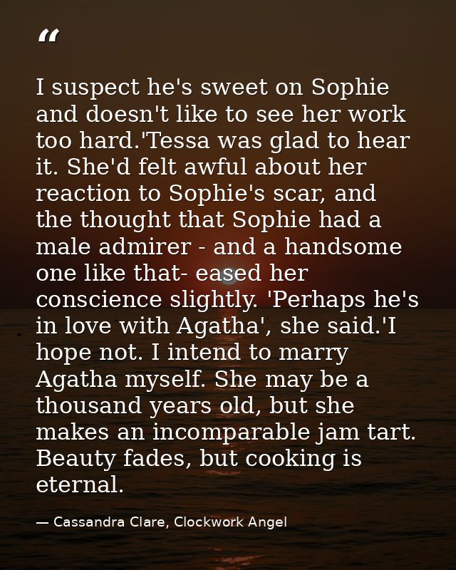 I suspect he's sweet on Sophie and doesn't like to see her work too hard.'Tessa was glad to hear it. She'd felt awful ab — Cassandra Clare, Clockwork Angel