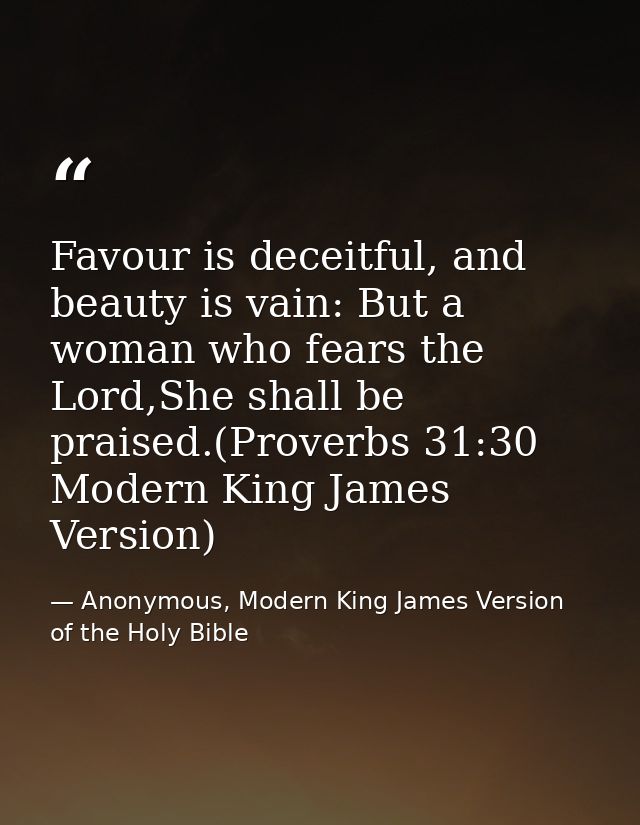 Favour is deceitful, and beauty is vain: But a woman who fears the Lord,She shall be praised.(Proverbs 31:30 Modern King — Anonymous, Modern King James Version of the Holy Bible