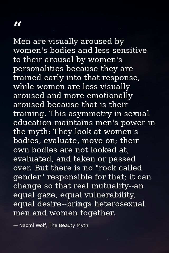 Men are visually aroused by women's bodies and less sensitive to their arousal by women's personalities because they are — Naomi Wolf, The Beauty Myth