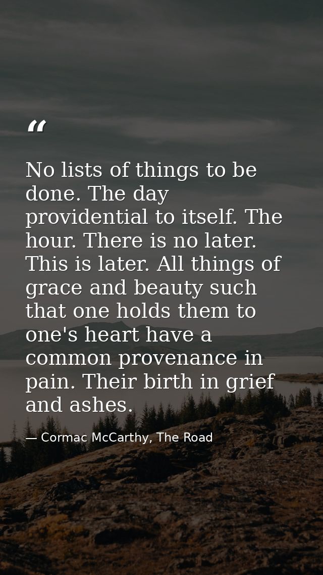 No lists of things to be done. The day providential to itself. The hour. There is no later. This is later. All things of — Cormac McCarthy, The Road