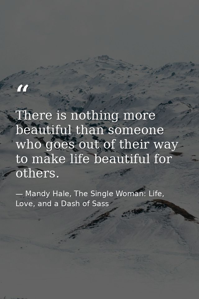 There is nothing more beautiful than someone who goes out of their way to make life beautiful for others. — Mandy Hale, The Single Woman: Life, Love, and a Dash of Sass