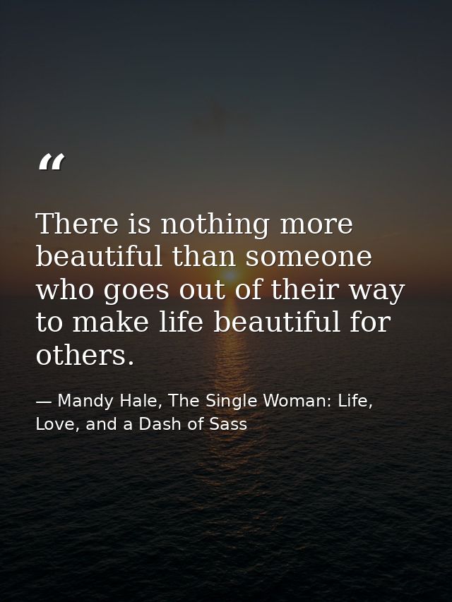 There is nothing more beautiful than someone who goes out of their way to make life beautiful for others. — Mandy Hale, The Single Woman: Life, Love, and a Dash of Sass