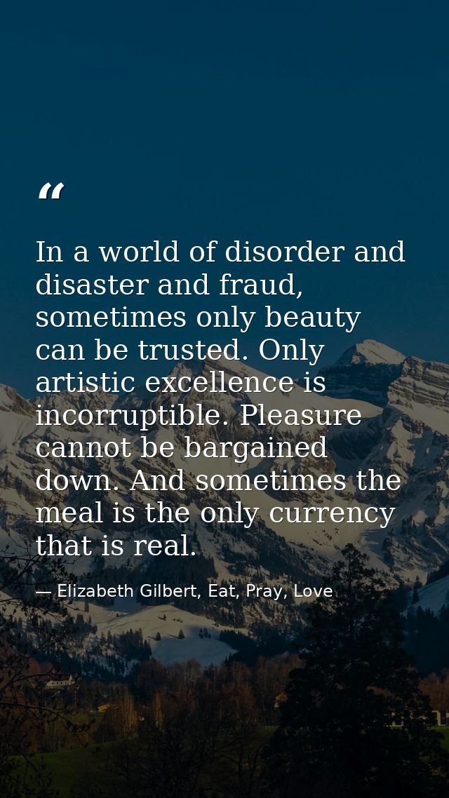 In a world of disorder and disaster and fraud, sometimes only beauty can be trusted. Only artistic excellence is incorru — Elizabeth Gilbert, Eat, Pray, Love