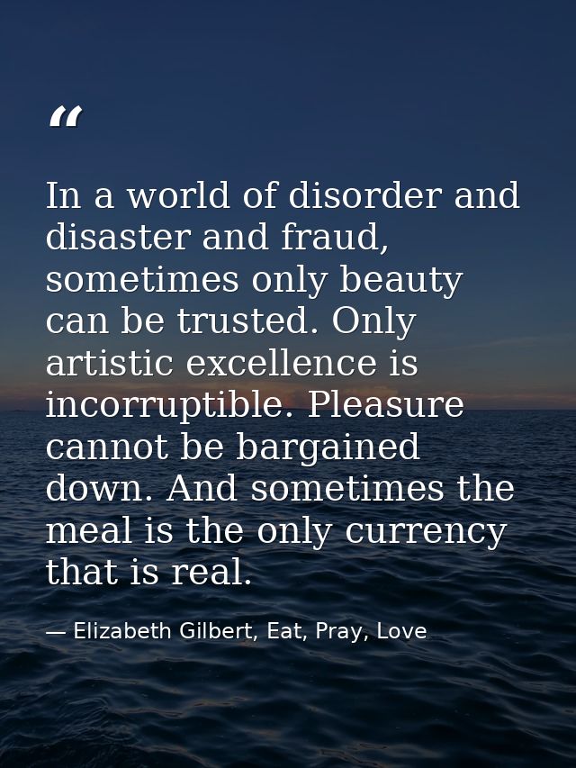 In a world of disorder and disaster and fraud, sometimes only beauty can be trusted. Only artistic excellence is incorru — Elizabeth Gilbert, Eat, Pray, Love