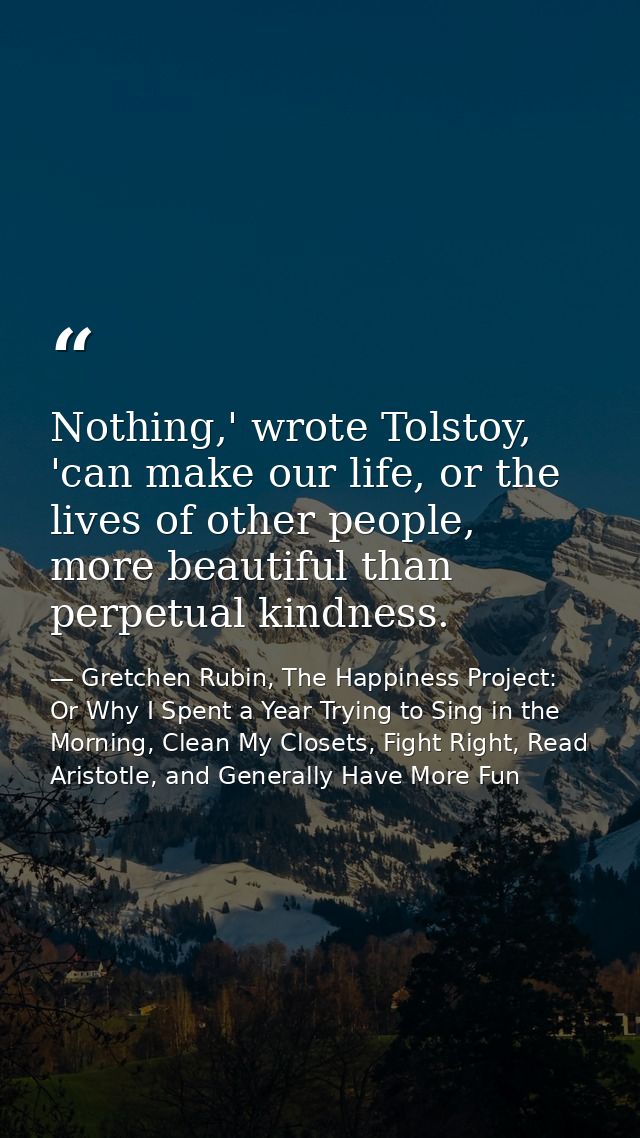 Nothing,' wrote Tolstoy, 'can make our life, or the lives of other people, more beautiful than perpetual kindness. — Gretchen Rubin, The Happiness Project: Or Why I Spent a Year Trying to Sing in the Morning, Clean My Closets, Fight Right, Read Aristotle, and Generally Have More Fun