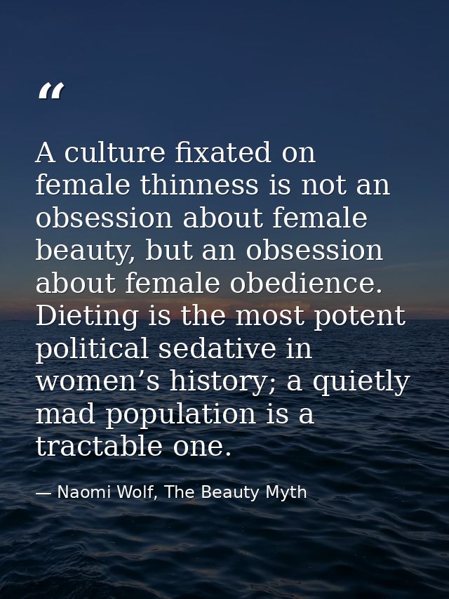 A culture fixated on female thinness is not an obsession about female beauty, but an obsession about female obedience. D — Naomi Wolf, The Beauty Myth