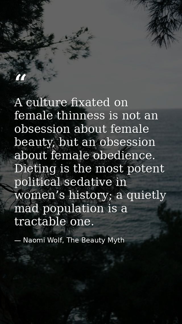 A culture fixated on female thinness is not an obsession about female beauty, but an obsession about female obedience. D — Naomi Wolf, The Beauty Myth