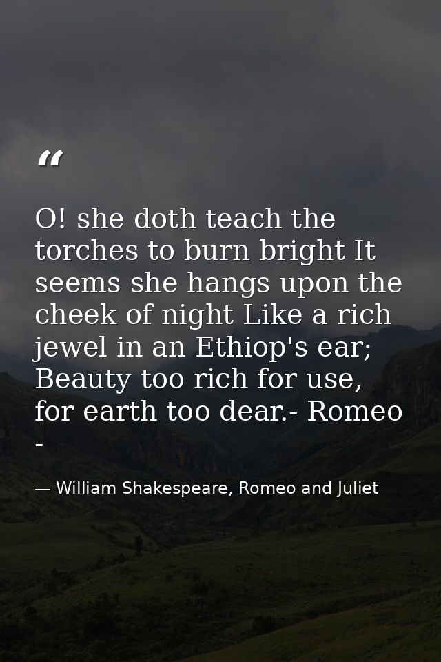 O! she doth teach the torches to burn bright It seems she hangs upon the cheek of night Like a rich jewel in an Ethiop's — William Shakespeare, Romeo and Juliet