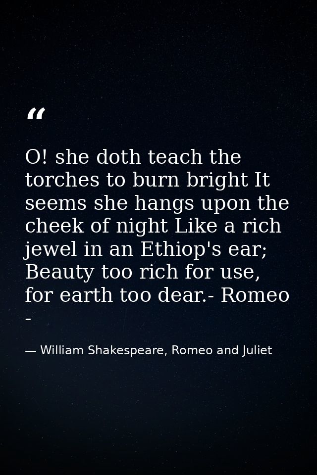 O! she doth teach the torches to burn bright It seems she hangs upon the cheek of night Like a rich jewel in an Ethiop's — William Shakespeare, Romeo and Juliet
